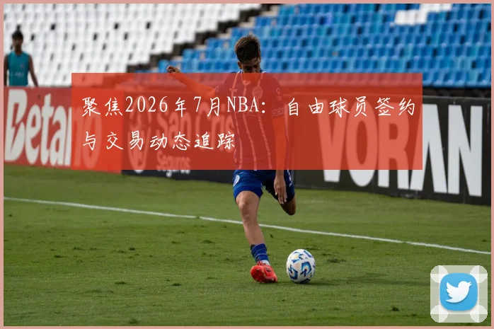 聚焦2026年7月NBA:自由球员签约与交易动态追踪