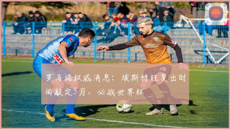 罗马诺权威消息:埃斯特旺复出时间敲定5月,必战世界杯