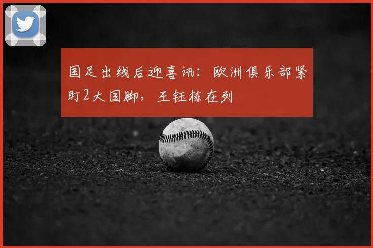 国足出线后迎喜讯：欧洲俱乐部紧盯2大国脚，王钰栋在列