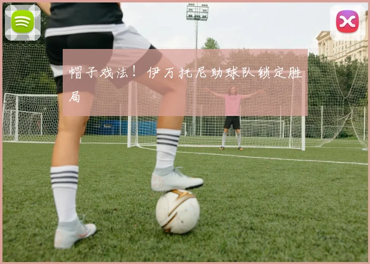 帽子戏法！伊万托尼助球队锁定胜局