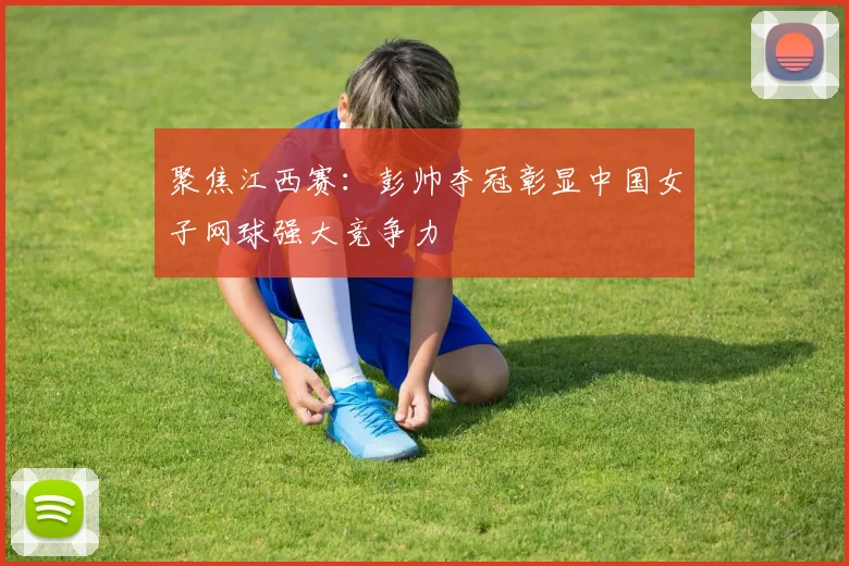 聚焦江西赛:彭帅夺冠彰显中国女子网球强大竞争力