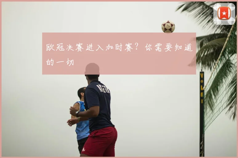 欧冠决赛进入加时赛？你需要知道的一切