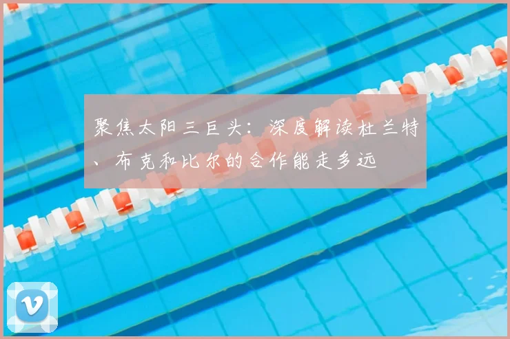 聚焦太阳三巨头:深度解读杜兰特、布克和比尔的合作能走多远