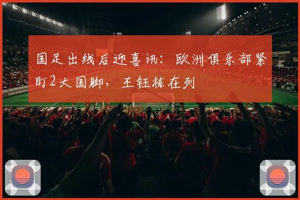 国足出线后迎喜讯:欧洲俱乐部紧盯2大国脚,王钰栋在列