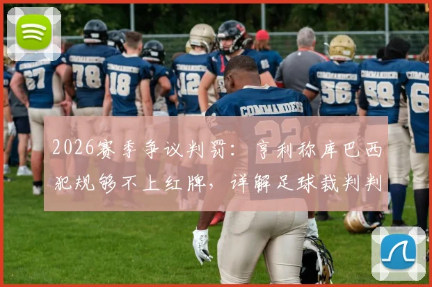 2026赛季争议判罚:亨利称库巴西犯规够不上红牌,详解足球裁判判罚尺度的行业讨论
