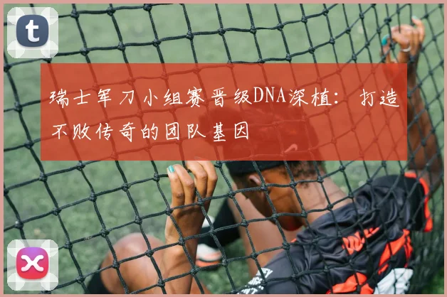瑞士军刀小组赛晋级DNA深植:打造不败传奇的团队基因