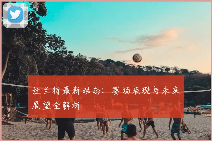 杜兰特最新动态:赛场表现与未来展望全解析