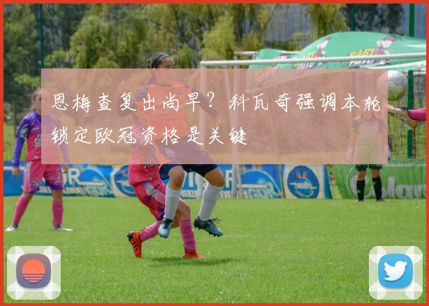 恩梅查复出尚早？科瓦奇强调本轮锁定欧冠资格是关键
