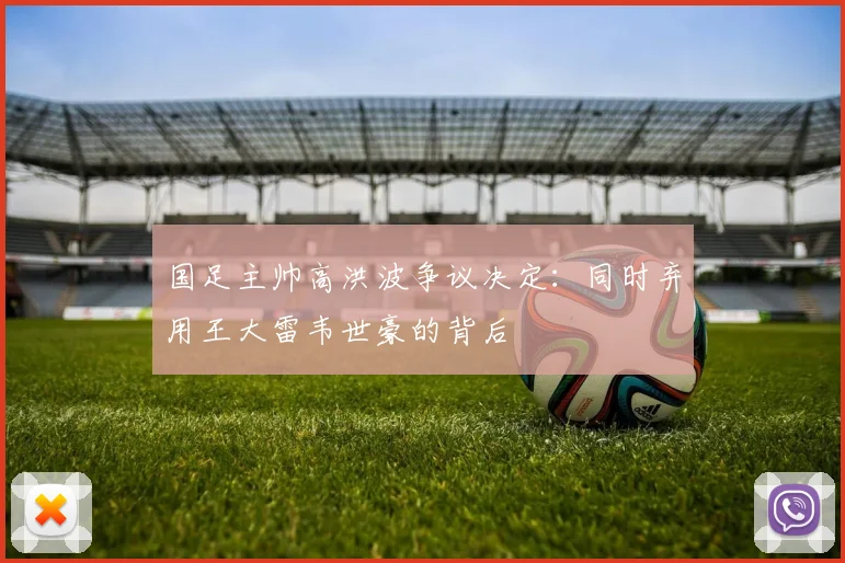 国足主帅高洪波争议决定:同时弃用王大雷韦世豪的背后