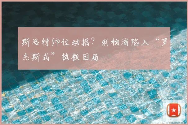 斯洛特帅位动摇？利物浦陷入“罗杰斯式”执教困局