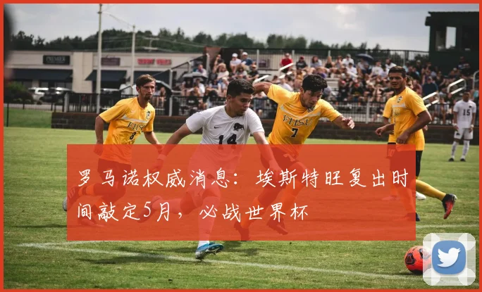 罗马诺权威消息：埃斯特旺复出时间敲定5月，必战世界杯
